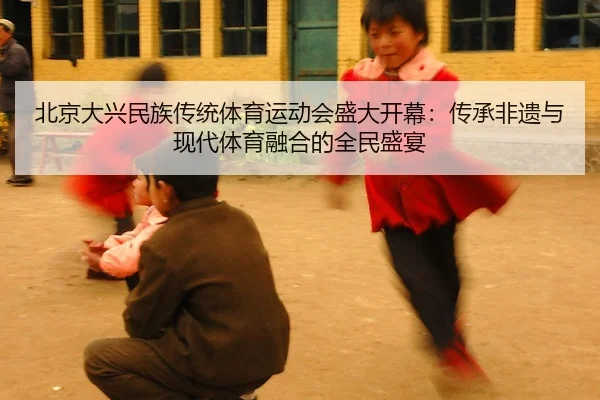 北京大兴民族传统体育运动会盛大开幕：传承非遗与现代体育融合的全民盛宴